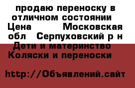 продаю переноску в отличном состоянии › Цена ­ 500 - Московская обл., Серпуховский р-н Дети и материнство » Коляски и переноски   